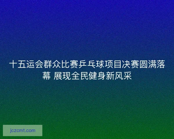 十五运会群众比赛乒乓球项目决赛圆满落幕 展现全民健身新风采