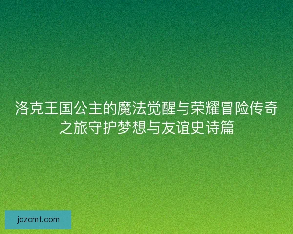 洛克王国公主的魔法觉醒与荣耀冒险传奇之旅守护梦想与友谊史诗篇