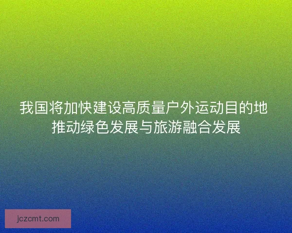 我国将加快建设高质量户外运动目的地 推动绿色发展与旅游融合发展