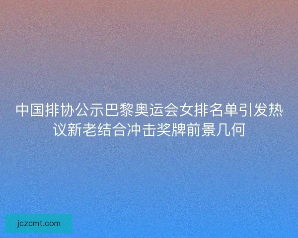 中国排协公示巴黎奥运会女排名单引发热议新老结合冲击奖牌前景几何