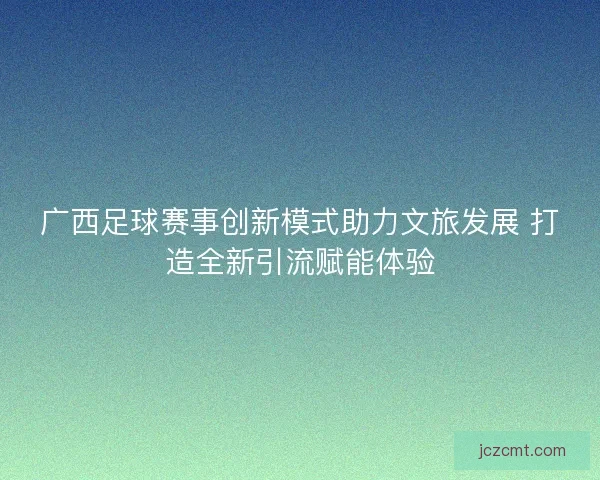 广西足球赛事创新模式助力文旅发展 打造全新引流赋能体验
